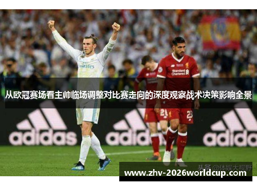 从欧冠赛场看主帅临场调整对比赛走向的深度观察战术决策影响全景
