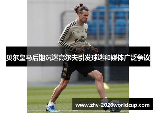 贝尔皇马后期沉迷高尔夫引发球迷和媒体广泛争议